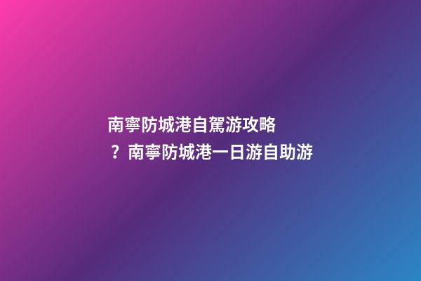 南寧防城港自駕游攻略？南寧防城港一日游自助游